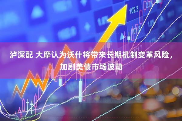 泸深配 大摩认为沃什将带来长期机制变革风险，加剧美债市场波动